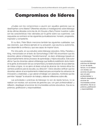 29
Competencias para la profesionalización de la gestión educativa
Compromisos de líderes
¿Cuáles son los compromisos a asumir por aquellos gestores que se
desempeñan como líderes? Diferentes estudios e investigaciones sobre liderazgo
de las últimas décadas como las de Jim Kouzes y Barry Posner muestran cuáles
son las características más valoradas por la gente sobre sus superiores. Las
respuestas se centraron en las siguientes puntualizaciones: honesto, progresista,
inspirador y competente.
En su libro, Peter Block menciona también las siguientes cualidades: que
sea visionario, que ofrezca ejemplo en su actuación, que asuma su autonomía,
que desarrolle la confianza y que sea capaz de inspirar futuro.
Por otra parte, en sus estudios sobre liderazgo educativo, Kirby, Paradise y
King, mencionados en el texto de Gorrochotegui (1997:49) encontraron que los
docentes valoran el liderazgo “transformacional”, es decir, el liderazgo basado en
el acompañamiento de los procesos de aprendizaje y mejora educativa. Este autor
afirma “que los docentes valoran el liderazgo que facilita la redefinición de la misión
en la gente, la renovación de sus compromisos y la reestructuración de sus sistemas
de metas a lograr, no es ajeno al deseo actual de alcanzar de manera eficaz los
cambios positivos para la escuela y su dirección”. Estos estudios verifican que los
docentes valoran el acompañamiento intelectual para acompañar los esfuerzos de
innovación y creatividad, y que valoran el trabajar con asesores, monitores que les
permitan “espejar” la situación de trabajo y elaborar reflexiones sobre ella.
Las actividades o prácticas de liderazgo no son de rápida factura, no se
realizan con recetas; son acciones de gestores que, con gran profesionalidad y
reflexión, despliegan el accionar de innumerables actores educativos. Esa es su
potencia, gratificación y responsabilidad.
Las actividades o
prácticas de liderazgo
no son de rápida
factura, no se realizan
con recetas; son
acciones de gestores
que con gran
profesionalidad y
reflexión despliegan el
accionar de
innumerables actores
educativos. Esa es su
potencia, gratificación
y responsabilidad.
 