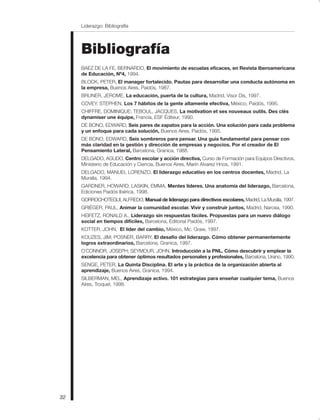 32
Liderazgo: Bibliografía
Bibliografía
BAEZ DE LA FE, BERNARDO, El movimiento de escuelas eficaces, en Revista Iberoamericana
de Educación, Nº4, 1994.
BLOCK, PETER, El manager fortalecido. Pautas para desarrollar una conducta autónoma en
la empresa, Buenos Aires, Paidós, 1987.
BRUNER, JEROME, La educación, puerta de la cultura, Madrid, Visor Dis, 1997.
COVEY, STEPHEN, Los 7 hábitos de la gente altamente efectiva, México, Paidós, 1995.
CHIFFRE, DOMINIQUE; TEBOUL, JACQUES, La motivation et ses nouveaux outils. Des clés
dynamiser une équipe, Francia, ESF Éditeur, 1990.
DE BONO, EDWARD, Seis pares de zapatos para la acción. Una solución para cada problema
y un enfoque para cada solución, Buenos Aires, Paidós, 1995.
DE BONO, EDWARD, Seis sombreros para pensar. Una guía fundamental para pensar con
más claridad en la gestión y dirección de empresas y negocios. Por el creador de El
Pensamiento Lateral, Barcelona, Granica, 1988.
DELGADO, AGUDO, Centro escolar y acción directiva, Curso de Formación para Equipos Directivos,
Ministerio de Educación y Ciencia, Buenos Aires, Marín Alvarez Hnos, 1991.
DELGADO, MANUEL LORENZO, El liderazgo educativo en los centros docentes, Madrid, La
Muralla, 1994.
GARDNER, HOWARD; LASKIN, EMMA, Mentes líderes. Una anatomía del liderazgo, Barcelona,
Ediciones Paidós Ibérica, 1998.
GORROCHOTEGUI, ALFREDO, Manual de liderazgo para directivos escolares, Madrid, La Muralla, 1997.
GRIÉGER, PAUL, Animar la comunidad escolar. Vivir y construir juntos, Madrid, Narcea, 1990.
HEIFETZ, RONALD A., Liderazgo sin respuestas fáciles. Propuestas para un nuevo diálogo
social en tiempos difíciles, Barcelona, Editorial Paidós, 1997.
KOTTER, JOHN, El líder del cambio, México, Mc. Graw, 1997.
KOUZES, JIM; POSNER, BARRY, El desafío del liderazgo. Cómo obtener permanentemente
logros extraordinarios, Barcelona, Granica, 1997.
O´CONNOR, JOSEPH; SEYMOUR, JOHN, Introducción a la PNL. Cómo descubrir y emplear la
excelencia para obtener óptimos resultados personales y profesionales, Barcelona, Urano, 1990.
SENGE, PETER, La Quinta Disciplina. El arte y la práctica de la organización abierta al
aprendizaje, Buenos Aires, Granica, 1994.
SILBERMAN, MEL, Aprendizaje activo. 101 estrategias para enseñar cualquier tema, Buenos
Aires, Troquel, 1998.
 