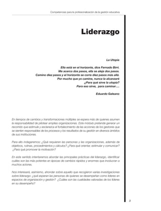 3
Competencias para la profesionalización de la gestión educativa
La Utopía
Ella está en el horizonte, dice Fernado Birri.
Me acerco dos pasos, ella se aleja dos pasos.
Camino diez pasos y el horizonte se corre diez pasos más allá.
Por mucho que yo camine, nunca la alcanzaré
¿Para qué sirve la utopía?
Para eso sirve, para caminar….
Eduardo Galeano
Liderazgo
En tiempos de cambios y transformaciones múltiples se espera más de quienes asumen
la responsabilidad de pilotear amplias organizaciones. Este módulo pretende generar un
recorrido que estimule y esclarezca el fortalecimiento de las acciones de los gestores que
se sienten responsables de los procesos y los resultados de su gestión en diversos ámbitos
de sus instituciones.
Para ello indagaremos: ¿Qué requieren las personas y las organizaciones, además de
objetivos, rutinas, procedimientos y cálculos? ¿Para qué orientar, estimular y comunicar?
¿Para qué promover la motivación?
En este sentido intentaremos abordar las principales prácticas del liderazgo, identificar
cuáles son las más potentes en épocas de cambios rápidos y enormes que involucran a
muchos actores.
Nos interesará, asimismo, ahondar sobre aquello que recogieron varias investigaciones
sobre liderazgo: ¿qué esperan las personas de quienes se desempeñan como líderes en
espacios de organización y gestión? ¿Cuáles son las cualidades valoradas de los líderes
en su desempeño?
 