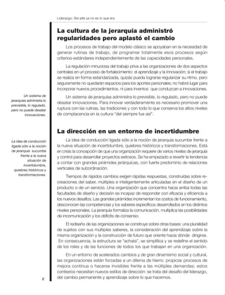 Liderazgo: Ser jefe ya no es lo que era
6
La cultura de la jerarquía administró
regularidades pero aplastó el cambio
Los procesos de trabajo del modelo clásico se apoyaban en la necesidad de
generar rutinas de trabajo, de programar totalmente esos procesos según
criterios-estándares independientemente de las capacidades personales.
La regulación minuciosa del trabajo priva a las organizaciones de dos aspectos
centrales en un proceso de fortalecimiento: el aprendizaje y la innovación; si el trabajo
se realiza en forma estandarizada, quizás pueda lograrse regularizar su ritmo, pero
seguramente no quedarán espacios para los aportes personales; no habrá lugar para
incorporar nuevos procedimientos, ni para inventos que conduzcan a innovaciones.
Un sistema de jerarquías administra lo previsible, lo regulado, pero no puede
desatar innovaciones. Para innovar verdaderamente es necesario promover una
ruptura con las rutinas, las tradiciones y con todo lo que conserva los altos niveles
de complacencia en la cultura “del siempre fue así”.
La dirección en un entorno de incertidumbre
La idea de conducción ligada sólo a la noción de jerarquía sucumbe frente a
la nueva situación de incertidumbre, quiebres históricos y transformaciones. Está
en crisis la concepción de que una organización requiere de varios niveles de jerarquía
y control para desarrollar proyectos exitosos. Se ha empezado a revertir la tendencia
a contar con grandes pirámides jerárquicas, con fuerte predominio de relaciones
verticales de subordinación.
Tiempos de rápidos cambios exigen rápidas respuestas, construidas sobre re-
creaciones del saber, múltiples e inteligentemente articuladas en el diseño de un
producto o de un servicio. Una organización que concentra hacia arriba todas las
facultades de diseño y decisión es incapaz de responder con eficacia y eficiencia a
los nuevos desafíos. Las grandes pirámides incrementan los costos de funcionamiento,
desconocen las competencias y los saberes específicos desarrollados en los distintos
niveles personales. La jerarquía formaliza la comunicación, multiplica las posibilidades
de incomunicación y los déficits de consenso.
El rediseño de las organizaciones se construye sobre otras bases: una pluralidad
de sujetos con sus múltiples saberes, la consideración del aprendizaje sobre la
misma organización y la construcción de futuro que oriente hacia dónde dirigirse.
En consecuencia, la estructura se “achata”, se simplifica y se redefine el sentido
de los roles y de las funciones de todos los que trabajan en una organización.
En un entorno de acelerados cambios y de gran dinamismo social y cultural,
las organizaciones están forzadas a un dilema de hierro: propiciar procesos de
mejora continua o hacerse invisibles frente a las múltiples demandas; estos
contextos necesitan nuevos estilos de dirección: se trata del desafío del liderazgo,
del cambio permanente y aprendizaje sobre lo que hacemos.
La idea de conducción
ligada sólo a la noción
de jerarquía sucumbe
frente a la nueva
situación de
incertidumbre,
quiebres históricos y
transformaciones.
Un sistema de
jerarquías administra lo
previsible, lo regulado,
pero no puede desatar
innovaciones.
 