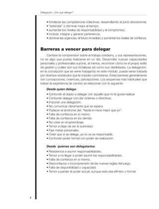 Delegación: ¿Por qué delegar?
8
• fortalecer las competencias colectivas, desarrollando el juicio discrecional,
• “extender” o dominar mejor el tiempo,
• aumentar los niveles de responsabilidad y el compromiso,
• motivar, integrar y generar pertenencia,
• dominar las urgencias, el futuro inmediato y aumentar los niveles de confianza.
Barreras a vencer para delegar
Cambiar la comprensión sobre el trabajo cotidiano, y sus representaciones,
no es algo que pueda realizarse en un día. Desarrollar nuevas capacidades
personales y profesionales supone, al menos, reconocer cómo es el propio estilo
de gestión y cuáles son sus fortalezas así como sus debilidades. La delegación,
en la concepción que se viene trabajando en este módulo, puede verse trabada
por diversos obstáculos que le impidan concretarse. Estas barreras generalmente
son concepciones, creencias, percepciones. Los esquemas más habituales que
traban la experiencia de cambio se relacionan con lo siguiente:
Desde quien delega:
• Confundir el objeto a delegar con aquello que no le gusta realizar.
• Confundir delegar con dar órdenes o directivas.
• Imponer una delegación.
• No comunicar claramente qué se espera.
• Padecer el síndrome del: “Nadie lo hace mejor que yo”.
• Falta de confianza en sí mismo.
• Falta de confianza en los demás.
• No creer en el aprendizaje.
• Temor a dejar de ser la autoridad.
• Fijar metas personales.
• Creer que si se delega, ya no se es responsable.
• Confundir poder formal con poder de realización.
Desde quienes son delegatarios:
• Resistencia a asumir responsabilidades.
• Temor a no llegar a poder asumir las responsabilidades.
• Falta de confianza en sí mismo.
• Desconfianza o incomprensión de las nuevas reglas del juego.
• Falta de disponibilidad o capacidad.
• Temor a perder el poder actual, aunque este sea efímero o formal.
 