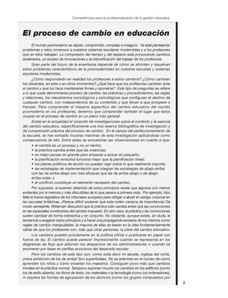 9
Competencias para la profesionalización de la gestión educativa
El proceso de cambio en educación
El mundo posmoderno es rápido, comprimido, complejo e inseguro. Ya está planteando
problemas y retos inmensos a nuestros sistemas escolares modernistas y a los profesores
que en ellos trabajan. La compresión del tiempo y del espacio está provocando cambios
acelerados, un exceso de innovaciones y la intensificación del trabajo de los profesores.
Gran parte del futuro de la enseñanza depende de cómo se afronten y resuelvan
estos problemas característicos de la posmodernidad en nuestras escuelas y sistemas
escolares modernistas.
¿Cómo responderán en realidad los profesores a estos cambios? ¿Cómo cambian
los docentes, en este o en otros momentos? ¿Qué hace que los profesores cambien ante
el cambio y qué los hace mantenerse firmes y oponerse? Este tipo de preguntas se refiere
a lo que suele denominarse proceso de cambio: las prácticas y procedimientos, las reglas
y relaciones, los mecanismos sociológicos y psicológicos que configuran el destino de
cualquier cambio, con independencia de su contenido y que llevan a que prospere o
fracase. Para comprender el impacto específico del cambio educativo del mundo
posmoderno en los profesores, tenemos que comprender también el lugar que estos
ocupan en el proceso de cambio en un plano más general.
Existe en la actualidad el conjunto de investigaciones sobre el contexto y la esencia
del cambio educativo, específicamente una rica reserva bibliográfica de investigación y
de comprensión práctica del proceso de cambio. En el campo del perfeccionamiento de
la escuela, se han extraído muchas máximas de esta investigación aplicándose como
consecuencia de ello. Entre estas se encuentran las observaciones en cuanto a que:
• el cambio es un proceso y no un hecho;
• la práctica cambia antes que las creencias;
• es mejor pensar en grande pero empezar a actuar en pequeño;
• la planificación evolutiva funciona mejor que la planificación lineal;
• los planes políticos de acción no pueden regir sobre lo que realmente importa;
• las estrategias de implementación que integran las estrategias de abajo-arriba
con las de arriba-abajo son más eficaces que las de arriba-abajo o de abajo-
arriba solas; y
• el conflicto constituye un elemento necesario del cambio.
Por supuesto, el examen detenido de estos principios revela que algunos son menos
evidentes por sí mismos y más discutibles de lo que parece a primera vista. Por ejemplo, hizo
falta la fuerza legislativa de los tribunales europeos para obligar a abolir el castigo corporal en
las escuelas británicas. ¡Parece difícil sostener que esta orden carezca de importancia! De
modo semejante, Wideman descubrió que la práctica sólo cambia antes que las convicciones
en las especiales condiciones del cambio impuesto. En otro caso, la práctica y las convicciones
suelen cambiar de forma interactiva y en conjunto. No obstante, aunque existe, sin duda, la
tendencia a exagerar estos principios y a hacer una propaganda excesiva de los mismos como
reglas de cambio manipulables, la mayoría de ellas se basan en la idea fundamentalmente
válida de que los profesores son, más que otras personas, la clave del cambio educativo.
Los cambios pueden proclamarse en la política oficial o publicarse en papel con
fuerza de ley. El cambio puede parecer impresionante cuando se representa en los
diagramas de flujo que adornan los despachos de los administradores o cuando se
enumeran por fases en perfiles evolutivos del desarrollo escolar.
Pero los cambios de este tipo son, como solía decir mi abuela, inglesa del norte,
¡mera exhibición de los de arriba! Son superficiales. No se adentran en el núcleo de cómo
aprenden los niños y cómo enseñan los maestros. Consiguen poco más que cambios
triviales en la práctica normal. Tampoco suponen mucho los cambios en los edificios (como
los de estilo abierto), los libros de texto, los materiales o la tecnología (como los ordenadores),
ni siquiera las formas de agrupación de los alumnos (como los grupos compuestos por
 
