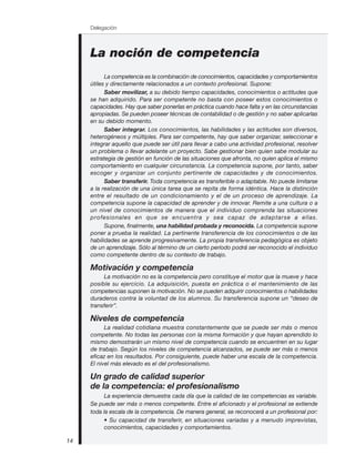 La noción de competencia
La competencia es la combinación de conocimientos, capacidades y comportamientos
útiles y directamente relacionados a un contexto profesional. Supone:
Saber movilizar, a su debido tiempo capacidades, conocimientos o actitudes que
se han adquirido. Para ser competente no basta con poseer estos conocimientos o
capacidades. Hay que saber ponerlas en práctica cuando hace falta y en las circunstancias
apropiadas. Se pueden poseer técnicas de contabilidad o de gestión y no saber aplicarlas
en su debido momento.
Saber integrar. Los conocimientos, las habilidades y las actitudes son diversos,
heterogéneos y múltiples. Para ser competente, hay que saber organizar, seleccionar e
integrar aquello que puede ser útil para llevar a cabo una actividad profesional, resolver
un problema o llevar adelante un proyecto. Sabe gestionar bien quien sabe modular su
estrategia de gestión en función de las situaciones que afronta, no quien aplica el mismo
comportamiento en cualquier circunstancia. La competencia supone, por tanto, saber
escoger y organizar un conjunto pertinente de capacidades y de conocimientos.
Saber transferir. Toda competencia es transferible o adaptable. No puede limitarse
a la realización de una única tarea que se repita de forma idéntica. Hace la distinción
entre el resultado de un condicionamiento y el de un proceso de aprendizaje. La
competencia supone la capacidad de aprender y de innovar. Remite a una cultura o a
un nivel de conocimientos de manera que el individuo comprenda las situaciones
profesionales en que se encuentra y sea capaz de adaptarse a ellas.
Supone, finalmente, una habilidad probada y reconocida. La competencia supone
poner a prueba la realidad. La pertinente transferencia de los conocimientos o de las
habilidades se aprende progresivamente. La propia transferencia pedagógica es objeto
de un aprendizaje. Sólo al término de un cierto período podrá ser reconocido el individuo
como competente dentro de su contexto de trabajo.
Motivación y competencia
La motivación no es la competencia pero constituye el motor que la mueve y hace
posible su ejercicio. La adquisición, puesta en práctica o el mantenimiento de las
competencias suponen la motivación. No se pueden adquirir conocimientos o habilidades
duraderos contra la voluntad de los alumnos. Su transferencia supone un “deseo de
transferir”.
Niveles de competencia
La realidad cotidiana muestra constantemente que se puede ser más o menos
competente. No todas las personas con la misma formación y que hayan aprendido lo
mismo demostrarán un mismo nivel de competencia cuando se encuentren en su lugar
de trabajo. Según los niveles de competencia alcanzados, se puede ser más o menos
eficaz en los resultados. Por consiguiente, puede haber una escala de la competencia.
El nivel más elevado es el del profesionalismo.
Un grado de calidad superior
de la competencia: el profesionalismo
La experiencia demuestra cada día que la calidad de las competencias es variable.
Se puede ser más o menos competente. Entre el aficionado y el profesional se extiende
toda la escala de la competencia. De manera general, se reconocerá a un profesional por:
• Su capacidad de transferir, en situaciones variadas y a menudo imprevistas,
conocimientos, capacidades y comportamientos.
Delegación
14
 