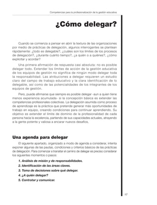 17
Competencias para la profesionalización de la gestión educativa
¿Cómo delegar?
Cuando se comienza a pensar en abrir la textura de las organizaciones
por medio de prácticas de delegación, algunos interrogantes se plantean
rápidamente: ¿todo es delegable?, ¿cuáles son los límites de los procesos
de delegación?, ¿durante cuánto tiempo?, ¿a quién o a quiénes?, ¿cómo
explicitar y acordar?
Una primera afirmación de respuesta casi absoluta: no es posible
delegar todo. Extender los límites de acción de la gestión educativa
de los equipos de gestión no significa de ningún modo delegar toda
la responsabilidad. Las atribuciones a delegar requieren un estudio
claro del campo de trabajo educativo y la clara identificación de lo
delegable, así como de las potencialidades de los integrantes de los
equipos de gestión.
Pero, puede afirmarse que siempre es posible delegar -aun a quien tiene
menos experiencia acumulada- si la concepción básica es extender las
competencias profesionales colectivas. La delegación asumida como proceso
de aprendizaje es la práctica que pretende generar más oportunidades de
trabajo en equipo, creando condiciones para continuar aprendiendo. Su
objetivo es extender el límite de dominio de la profesionalidad de cada
persona hacia la excelencia, partiendo de sus capacidades actuales, atrayendo
a la gente potente y valiosa a encarar nuevos desafíos.
Una agenda para delegar
El siguiente apartado, organizado a modo de agenda a considerar, intenta
exponer algunas de las pautas, condiciones y criterios básicos de las prácticas
de delegación. Para comenzar a transitar el camino de delegar es preciso considerar
los siguientes momentos o pasos:
1. Análisis de misión y de responsabilidades.
2. Identificación de las áreas claves.
3. Toma de decisiones sobre qué delegar.
4. ¿A quién delegar?
5. Contratar y comunicar.
 
