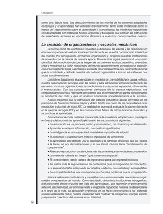 Delegación
26
como una tabula rasa. Los descubrimientos de las teorías de los sistemas adaptables
complejos y el aprendizaje han alterado drásticamente tanto estas metáforas como el
marco del razonamiento sobre el aprendizaje y la enseñanza; las metáforas maquinistas
son desplazadas por metáforas fluidas, orgánicas y biológicas que colocan las estructuras
de enseñanza actuales en oposición dinámica a nuestros conocimientos nuevos.
La creación de organizaciones y escuelas mecánicas
La forma como los científicos visualizan la dinámica, las pautas y las relaciones en
el universo y el mundo natural incide profundamente en nuestra construcción intelectual
del mundo. Por consiguiente, formamos, organizamos y dirigimos nuestras instituciones
de acuerdo con la ciencia de nuestra época. Durante tres siglos predominó una visión
científica del mundo acorde con la imagen de un universo estático, repetitivo, previsible,
lineal y mecánico. La visión neptuniana del mundo aparentemente generaba una obsesión
con el pensamiento lineal y alentaba la escalada de una trayectoria casi puramente racional
que ha controlado y definido nuestra vida cultural, organizativa e incluso educativa en casi
todas sus dimensiones.
Los líderes basábamos el aprendizaje en modelos de previsibilidad por causa y efecto;
nuestra preocupación principal eran las cosas, y para administrar eficientemente tanto las
escuelas como las organizaciones, las reducíamos a sus partes separadas, observables
y mensurables. Con las concepciones derivadas de la ciencia neptuniana, nos
comportábamos como si realmente creyéramos que al comprender las partes conoceríamos
la conducta del todo y que el análisis conduciría inevitablemente a la síntesis.
Acaso creíamos que la estructura del sistema educativo actual derivaba de los
principios de Frederick Winslow Taylor y Adam Smith, así como de las necesidades de la
revolución industrial del siglo XIX. La realidad es que está arraigada fundamentalmente
en la ciencia del siglo XVII y en las concepciones falsas de cómo funciona el cerebro y
se produce el aprendizaje.
En consonancia con la metáfora mecanicista de la enseñanza, adoptamos un paradigma
erróneo y disfuncional del aprendizaje basado en los postulados siguientes:
• La educación es un proceso pasivo y acumulativo, no dinámico y en desarrollo.
• Aprender es adquirir información, no construir significados.
• La inteligencia es una capacidad invariable e imposible de adquirir.
• El potencial y la aptitud son finitos e imposibles de acrecentar.
• El aprendizaje está definido por el calendario y la cantidad de tiempo que se dedica
a la tarea, no por demostraciones y lo que David Perkins llama “rendimientos de
comprensión”.
• Abarcar y reproducir un contenido es más importante que su verdadera comprensión.
• La memoria rutinaria es “mejor” que la memoria espacial.
• El conocimiento previo carece de importancia para la comprensión futura.
• Se valora más la segmentación de contenidos que la integración de conceptos.
• La evaluación fiable sólo puede ser objetiva y externa, no cualitativa y autoajustable.
• La competitividad es una motivación mucho más poderosa que la cooperación.
Intencionalmente construíamos y manejábamos nuestras escuelas newtonianas según
nuestra comprensión del mundo. Como resultado, obtuvimos instituciones iatrogénicas,
disfuncionales desde el punto de vista del aprendizaje, que reprimían el pensamiento
reflexivo, la creatividad, así como la innata e inagotable capacidad humana de desarrollarse
a lo largo de la vida. La aplicación irreflexiva de las leyes newtonianas a los sistemas
sociales adaptables redujo nuestra capacidad para “cultivar” la inteligencia, energía, espíritu
y esperanza colectivos del sistema en su totalidad.
 