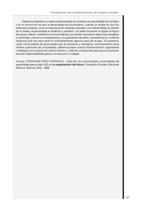 Habíamos diseñado un sistema lineal basado en modelos de previsibilidad de cambios
y en la convicción de que el aprendizaje era acumulativo, cuando la verdad es que los
sistemas humanos, como la mayoría de los sistemas naturales, son imprevisibles; el cambio
es no lineal y el aprendizaje es dinámico y pautado. Los seres humanos no siguen la lógica
de causa y efecto. Anhelamos la concordancia y el sentido, buscamos relaciones duraderas
y profundas, crecemos compartiendo y no guardando secretos, necesitamos la confianza
recíproca que nos hace sentir lo suficientemente seguros para dar el paso. Si queremos
crear comunidades de aprendizaje que se renueven y reintegren continuamente hacia
niveles superiores de complejidad, debemos basar nuestra transformación organizativa
y liderazgo en la ciencia de nuestro tiempo y crear las condiciones para que las personas
asuman responsabilidad plena y sincera por su trabajo.
Fuente: STEPHANIE PACE MARSHALL, Creación de comunidades sustentables de
aprendizaje para el siglo XXI, en La organización del futuro, Fundación Drucker, Ediciones
Granica, Buenos Aires, 1998.
27
Competencias para la profesionalización de la gestión educativa
 