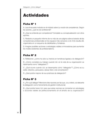 Actividades
Ficha Nº 1
A. Lea el recuadro incluido en el módulo sobre La noción de competencia. Según
los autores, ¿qué es ser profesional?
B. ¿Qué se entiende por competencia? Complete su conceptualización con otros
aportes.
C. Redacte un pequeño informe de no más de una página sobre el estado de las
competencias profesionales en los equipos más cercanos a Ud. Si le resulta útil,
organícelos en un esquema de debilidades y fortalezas.
D. Imagine posibles acciones o estrategias viables e innovadoras para aumentar
los niveles existentes de profesionalismo.
Ficha Nº 2
A. Reflexione: ¿cómo ha sido su historia en temáticas ligadas a la delegación?
B. ¿Cómo considera su trabajo cuando Ud. en la vida de su organización se
desempeña como “delegatario”?
C. ¿Qué ocurre cuando Ud. se desempeña cómo “delegador”? ¿Cómo es su
estilo: directivo, persuasivo, laissez faire o de concertación?
D. ¿Qué podría mejorar de sus prácticas de delegación?
Ficha Nº 3
A. ¿Por qué delegar? Mencione diez razones por las que, a su criterio, es relevante
la delegación como herramienta de gestión institucional.
B. ¿Qué podría hacer Ud. para que estas razones se conviertan en estrategias
o acciones viables de perfeccionamiento en el ámbito de su organización?
Delegación: ¿Cómo delegar?
30
 