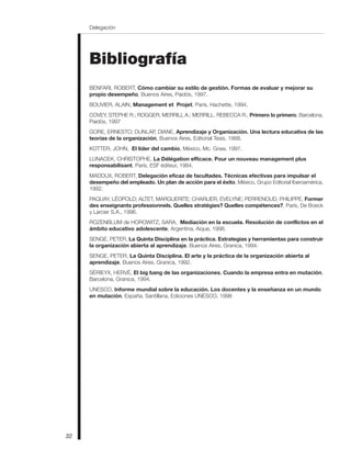 Bibliografía
BENFARI, ROBERT, Cómo cambiar su estilo de gestión. Formas de evaluar y mejorar su
propio desempeño, Buenos Aires, Paidós, 1997.
BOUVIER, ALAIN, Management et Projet, París, Hachette, 1994.
COVEY, STEPHE R.; ROGGER, MERRILL A.; MERRILL, REBECCA R., Primero lo primero, Barcelona,
Paidós, 1997
GORE, ERNESTO; DUNLAP, DIANE, Aprendizaje y Organización. Una lectura educativa de las
teorías de la organización, Buenos Aires, Editorial Tesis, 1988.
KOTTER, JOHN, El líder del cambio, México, Mc. Graw, 1997.
LUNACEK, CHRISTOPHE, La Délégation efficace. Pour un nouveau management plus
responsabilisant, París, ESF éditeur, 1984.
MADDUX, ROBERT, Delegación eficaz de facultades. Técnicas efectivas para impulsar el
desempeño del empleado. Un plan de acción para el éxito, México, Grupo Editorial Iberoamérica,
1992.
PAQUAY, LÉOPOLD; ALTET, MARGUERITE; CHARLIER, EVELYNE; PERRENOUD, PHILIPPE, Former
des enseignants professionnels. Quelles stratégies? Quelles compétences?, París, De Boeck
y Larcier S.A., 1996.
ROZENBLUM de HOROWITZ, SARA, Mediación en la escuela. Resolución de conflictos en el
ámbito educativo adolescente, Argentina, Aique, 1998.
SENGE, PETER, La Quinta Disciplina en la práctica. Estrategias y herramientas para construir
la organización abierta al aprendizaje, Buenos Aires, Granica, 1994.
SENGE, PETER, La Quinta Disciplina. El arte y la práctica de la organización abierta al
aprendizaje, Buenos Aires, Granica, 1992.
SÉRIEYX, HERVÉ, El big bang de las organizaciones. Cuando la empresa entra en mutación,
Barcelona, Granica, 1994.
UNESCO, Informe mundial sobre la educación. Los docentes y la enseñanza en un mundo
en mutación, España, Santillana, Ediciones UNESCO, 1998
32
Delegación
 