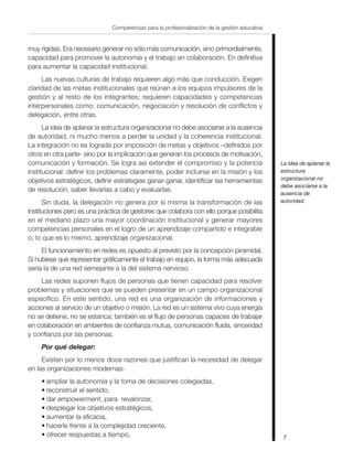 7
Competencias para la profesionalización de la gestión educativa
muy rígidas. Era necesario generar no sólo más comunicación, sino primordialmente,
capacidad para promover la autonomía y el trabajo en colaboración. En definitiva
para aumentar la capacidad institucional.
Las nuevas culturas de trabajo requieren algo más que conducción. Exigen
claridad de las metas institucionales que reúnan a los equipos impulsores de la
gestión y al resto de los integrantes; requieren capacidades y competencias
interpersonales como: comunicación, negociación y resolución de conflictos y
delegación, entre otras.
La idea de aplanar la estructura organizacional no debe asociarse a la ausencia
de autoridad, ni mucho menos a perder la unidad y la coherencia institucional.
La integración no es lograda por imposición de metas y objetivos –definidos por
otros en otra parte- sino por la implicación que generan los procesos de motivación,
comunicación y formación. Se logra así extender el compromiso y la potencia
institucional: definir los problemas claramente, poder incluirse en la misión y los
objetivos estratégicos, definir estrategias ganar-ganar, identificar las herramientas
de resolución, saber llevarlas a cabo y evaluarlas.
Sin duda, la delegación no genera por sí misma la transformación de las
instituciones pero es una práctica de gestores que colabora con ello porque posibilita
en el mediano plazo una mayor coordinación institucional y generar mayores
competencias personales en el logro de un aprendizaje compartido e integrable
o, lo que es lo mismo, aprendizaje organizacional.
El funcionamiento en redes es opuesto al previsto por la concepción piramidal.
Si hubiese que representar gráficamente el trabajo en equipo, la forma más adecuada
sería la de una red semejante a la del sistema nervioso.
Las redes suponen flujos de personas que tienen capacidad para resolver
problemas y situaciones que se pueden presentar en un campo organizacional
específico. En este sentido, una red es una organización de informaciones y
acciones al servicio de un objetivo o misión. La red es un sistema vivo cuya energía
no se detiene, no se estanca; también es el flujo de personas capaces de trabajar
en colaboración en ambientes de confianza mutua, comunicación fluida, sinceridad
y confianza por las personas.
Por qué delegar:
Existen por lo menos doce razones que justifican la necesidad de delegar
en las organizaciones modernas:
• ampliar la autonomía y la toma de decisiones colegiadas,
• reconstruir el sentido,
• dar empowerment, para revalorizar,
• desplegar los objetivos estratégicos,
• aumentar la eficacia,
• hacerle frente a la complejidad creciente,
• ofrecer respuestas a tiempo,
La idea de aplanar la
estructura
organizacional no
debe asociarse a la
ausencia de
autoridad.
 