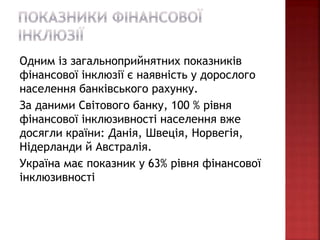 Одним із загальноприйнятних показників
фінансової інклюзії є наявність у дорослого
населення банківського рахунку.
За даними Світового банку, 100 % рівня
фінансової інклюзивності населення вже
досягли країни: Данія, Швеція, Норвегія,
Нідерланди й Австралія.
Україна має показник у 63% рівня фінансової
інклюзивності
 