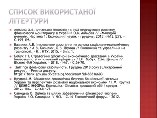  Акімова О.В. Фінансова інклюзія та інші передумови розвитку
фінансового моніторингу в Україні/ О.В. Акімова // «Молодий
вчений». Частина 1. Економічні науки. – грудень, 2015. –№12 (27). –
С.195-198.
 Базилюк А.В. Інклюзивне зростання як основа соціально-економічного
розвитку / А.В. Базилюк, О.В. Жулин // Економіка та управління на
транспорті. – К.: НТУ, 2015. – Вип. 1.
 Бобух І.Н. Стратегічні орієнтири економічного зростання в України.
Інклюзивність як ключовий пріоритет / І.Н. Бобух, С.М. Щегель //
Вісник НАН України. – 2018. – №7. – С.55-70.
 Звіт про фінансову стабільність. Грудень 2018 року [Електронний
ресурс]. - Режим доступу:
https://bank.gov.ua/doccatalog/document?id=83816603
 Крупка І.М. Фінансово-економічна безпека банківської системи
України та перспективи розвитку національної економіки / І.М. Крупка
// БІЗНЕС ІНФОРМ. Економіка. Фінанси, грошовий обіг і кредит. –
2012. –№6. – С.168-175
 Савицька О. Оцінка та шляхи забезпечення фінансової безпеки
України / О. Савицька // №3. – С.14Економічний форум. – 2012.
 