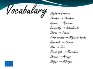 Vocabulary   Region→ Comarca
             Province → Provincia
             Appear → Aparecer
             Currently → Actualmente
             Source → Fuente
             Flour crumbs → Migas de harina
             Homemade → Casero
             Wine → Vino
             Picnik spot → Merendero
             Stream → Arroyo
             Refuge → Albergue
 