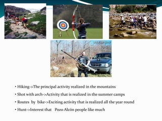 • Hiking->The principal activity realized in the mountains
• Shot with arch->Activity that is realized in the summer camps
• Routes by bike->Exciting activity that is realized all the year round
• Hunt->Interest that Pozo Alcón people like much
 