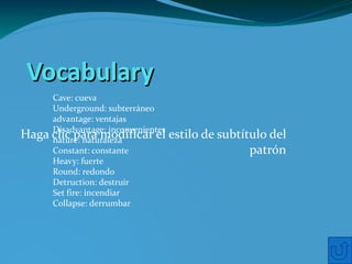 Vocabulary
     Cave: cueva
     Underground: subterráneo
     advantage: ventajas
     Disadvantage: inconvenientes
Haga clic para modificar el
     nature: naturaleza
                                    estilo de subtítulo del
     Constant: constante                            patrón
     Heavy: fuerte
     Round: redondo
     Detruction: destruir
     Set fire: incendiar
     Collapse: derrumbar
 