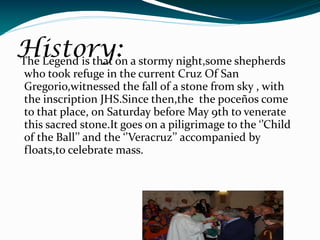 History: a stormy night,some shepherds
The Legend is that on
 who took refuge in the current Cruz Of San
 Gregorio,witnessed the fall of a stone from sky , with
 the inscription JHS.Since then,the the poceños come
 to that place, on Saturday before May 9th to venerate
 this sacred stone.It goes on a piligrimage to the ‘’Child
 of the Ball’’ and the ‘’Veracruz’’ accompanied by
 floats,to celebrate mass.
 