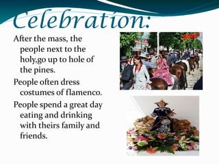 Celebration:
After the mass, the
 people next to the
 holy,go up to hole of
 the pines.
People often dress
 costumes of flamenco.
People spend a great day
 eating and drinking
 with theirs family and
 friends.
 
