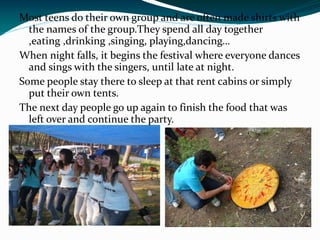Most teens do their own group and are often made shirts with
  the names of the group.They spend all day together
  ,eating ,drinking ,singing, playing,dancing…
When night falls, it begins the festival where everyone dances
  and sings with the singers, until late at night.
Some people stay there to sleep at that rent cabins or simply
  put their own tents.
The next day people go up again to finish the food that was
  left over and continue the party.
 