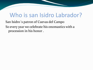 Who is san Isidro Labrador?
San Isidro´s patron of Cuevas del Campo
So every year we celebrate his onomastics with a
  procession in his honor .
 