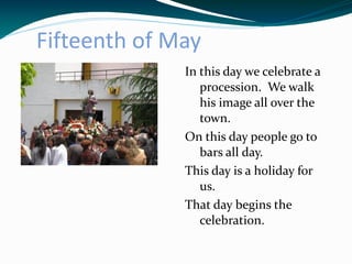 Fifteenth of May
              In this day we celebrate a
                 procession. We walk
                 his image all over the
                 town.
              On this day people go to
                 bars all day.
              This day is a holiday for
                 us.
              That day begins the
                 celebration.
 
