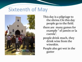 Sixteenth of May
              This day is a pilgriage to
                the shrine.On this day
                people go to the field.
              there are many games for
                example “ el jamón or la
                cuerda”.
              people drink much, they
                drink wine from the
                wineskin.
              People also get wet in the
                gutter
 