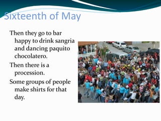 Sixteenth of May
 Then they go to bar
  happy to drink sangria
  and dancing paquito
  chocolatero.
 Then there is a
  procession.
 Some groups of people
  make shirts for that
  day.
 