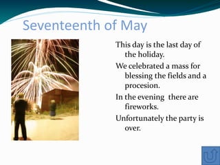 Seventeenth of May
             This day is the last day of
                the holiday.
             We celebrated a mass for
                blessing the fields and a
                procesion.
             In the evening there are
                fireworks.
             Unfortunately the party is
                over.
 
