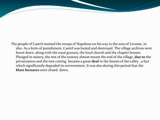 The people of Castril resisted the troops of Napoleon on his way to the area of Levante, in
  1810. As a form of punishment, Castril was looted and destroyed. The village archives were
  burnt down, along with the royal granary, the local church and the chapter houses.
  Plunged in misery, the rest of the century almost meant the end of the village, due to the
  privatization and the tree cutting became a great deal in the forests of the valley , a fact
  which significantly degraded its environment. It was also during this period that the
  blast furnaces were closed down.
 