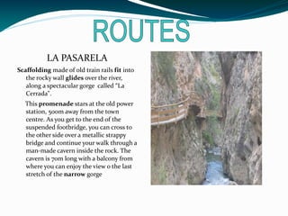LA PASARELA
Scaffolding made of old train rails fit into
   the rocky wall glides over the river,
   along a spectacular gorge called “La
   Cerrada".
  This promenade stars at the old power
  station, 500m away from the town
  centre. As you get to the end of the
  suspended footbridge, you can cross to
  the other side over a metallic strappy
  bridge and continue your walk through a
  man-made cavern inside the rock. The
  cavern is 70m long with a balcony from
  where you can enjoy the view o the last
  stretch of the narrow gorge
 