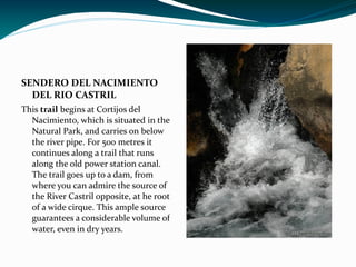 SENDERO DEL NACIMIENTO
  DEL RIO CASTRIL
This trail begins at Cortijos del
  Nacimiento, which is situated in the
  Natural Park, and carries on below
  the river pipe. For 500 metres it
  continues along a trail that runs
  along the old power station canal.
  The trail goes up to a dam, from
  where you can admire the source of
  the River Castril opposite, at he root
  of a wide cirque. This ample source
  guarantees a considerable volume of
  water, even in dry years.
 