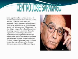 Since 1997, there has been a close bond of
friendship and collaboration between Castril
and the Literature Nobel Prize José
Saramago. Castril has been the first place to
dedicate its public library to the Portuguese
writer, who was appointed “Adoptive son “ of
the villages in 1997. The cultural Centre Jose
Saramago hopes to become one the main
organization promoting culture in the
northern area of the province of Granada .
Based on the spread and conservation about
Jose Saramago`s ethical legacy, three main
fields of work are being developed within the
centre : Cutural reflection ,Fine Arts and
Literature, cooperation and Human Rights
 