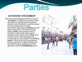 OUTDOOR “ENCIERROS”
The most outstanding festivities in Castril,
  "the bulls" is related to its patron saints.
  The festivity consists of the encierros
  (the lock up of the bulls ) and the release
  of some young calves as some
  spontaneus spectatores rushing into the
  ring to face them. The festivity of he
  bulls is held on the second week of
  October, In Hernando Zafra square,
  situated in the centre of the village .Just
  for the ocasion, the main square is
  turned into an arena made of scaffolding
  wood , which serves for two purposes:
  On the one hand, as rows of seats and
  the other hand, as protection for the
  spectators and the bullfighting team.
 