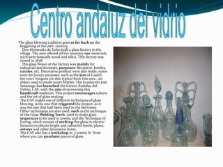 The glass blowing tradition goes as far back as the
 beggining of the 16th century.
  Don Hernendo de Zafra built a glass factory in the
 village. The area offered all the necesary raw materials,
 wich were basically wood and silica. This factory was
 closed in 1878.
  The glass blown at the factory was mainly for
 industrial and domestic purposes: Recipient, bottles,
 carafes, etc. Decorative product were also made, some
 even for luxury purposes, such as the jars of Castril.
 the cows' tongues are also typical from this area , an
 object used to mode water bottles. The Fundación José
 Saramago has launched the Centro Andaluz del
 Vidrio, CAV, with the aim of recovering this
 handicraft tradition, This project encourages culture
 and the art of glass making.
 The CAV makes use of different techniques of glass
 blowing, is the one that triggered the project, as it
 was the one that had been used in the old times.
 Other techniques are also used, such as the technique
 of the Glass Welding Torch, used to make glass
 sequences to be used in jewels, and the Technique of
 Fusing, which consist of melting flat glass in electric
 furnaces to obtain bright and colourful bowls, plates,
 astrays and other decoratice items.
 The CAV also has a workshop in Carmen St from
 where you can purchase pieces of glass.
 