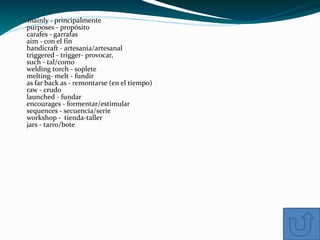 mainly - principalmente
purposes - propósito
carafes - garrafas
aim - con el fin
handicraft - artesanía/artesanal
triggered - trigger- provocar,
such - tal/como
welding torch - soplete
melting- melt - fundir
as far back as - remontarse (en el tiempo)
raw - crudo
launched - fundar
encourages - formentar/estimular
sequences - secuencia/serie
workshop - tienda-taller
jars - tarro/bote
 