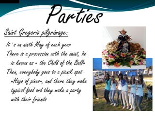 Ai tamos!Editar




                        Parties
    Saint Gregorio pilgrimage:
     It´s on ninth May of each year
     There is a procession with the saint, he
       is known as « the Child of the Ball»
     Then, everybody goes to a picnik spot
       «Hoyo of pines», and there they make
       typical food and they make a party
       with their friends
 