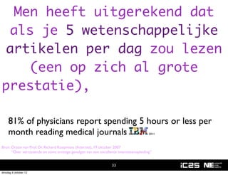 Men heeft uitgerekend dat
 als je 5 wetenschappelijke
artikelen per dag zou lezen
    (een op zich al grote
prestatie), dan liep je na 1
jaar reeds 20 eeuwen achter!
     81% of physicians report spending 5 hours or less per
     month reading medical journals                                                     2011



Bron: Oratie van Prof. Dr. Richard Koopmans (Internist), 19 oktober 2007
      “Over verrassende en soms ernstige gevolgen van een excellente internistenopleiding”


                                                                  33
dinsdag 9 oktober 12
 