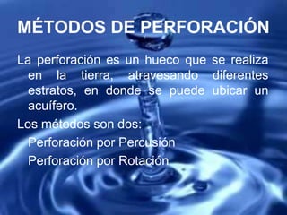 MÉTODOS DE PERFORACIÓN
La perforación es un hueco que se realiza
en la tierra, atravesando diferentes
estratos, en donde se puede ubicar un
acuífero.
Los métodos son dos:
Perforación por Percusión
Perforación por Rotación
 