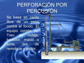 PERFORACIÓN POR
PERCUSIÓN
Se basa en caída
libre de un peso
contra el fondo. El
equipo consta de:
Tren de rodaje,
bastidor, mástil o
torre, tiro de
remolque y motor.
 