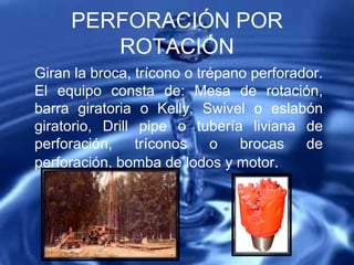 PERFORACIÓN POR
ROTACIÓN
Giran la broca, trícono o trépano perforador.
El equipo consta de: Mesa de rotación,
barra giratoria o Kelly, Swivel o eslabón
giratorio, Drill pipe o tubería liviana de
perforación, tríconos o brocas de
perforación, bomba de lodos y motor.
 