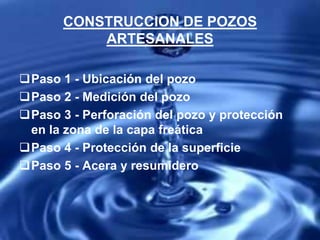 CONSTRUCCION DE POZOS
ARTESANALES
Paso 1 - Ubicación del pozo
Paso 2 - Medición del pozo
Paso 3 - Perforación del pozo y protección
en la zona de la capa freática
Paso 4 - Protección de la superficie
Paso 5 - Acera y resumidero
 
