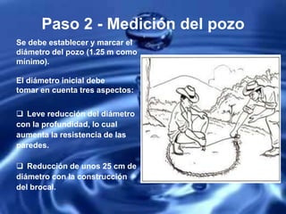 Paso 2 - Medición del pozo
Se debe establecer y marcar el
diámetro del pozo (1.25 m como
mínimo).
El diámetro inicial debe
tomar en cuenta tres aspectos:
 Leve reducción del diámetro
con la profundidad, lo cual
aumenta la resistencia de las
paredes.
 Reducción de unos 25 cm de
diámetro con la construcción
del brocal.
 