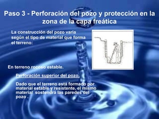 Paso 3 - Perforación del pozo y protección en la
zona de la capa freática
La construcción del pozo varia
según el tipo de material que forma
el terreno:
En terreno rocoso estable.
Perforación superior del pozo.
Dado que el terreno está formado por
material estable y resistente, el mismo
material sostendrá las paredes del
pozo .
 