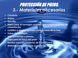PROTECCIÓN DE POZOS.
3.- Materiales necesarios
 Cemento
 Arena
 Gravilla
 Hierro para el hormigón armado que compone la losa de
cimentación
 Ladrillos o piedras grandes para la base de la losa
 Tubos de hormigón
 Tubo perforado o poroso
 Tapa para la boca del pozo
 Bomba manual y material de fijación para colocar la bomba
 Material para realizar los canales de drenaje.
 