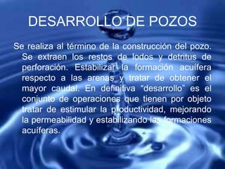 DESARROLLO DE POZOS
Se realiza al término de la construcción del pozo.
Se extraen los restos de lodos y detritus de
perforación. Estabilizar la formación acuífera
respecto a las arenas y tratar de obtener el
mayor caudal. En definitiva “desarrollo” es el
conjunto de operaciones que tienen por objeto
tratar de estimular la productividad, mejorando
la permeabilidad y estabilizando las formaciones
acuíferas.
 