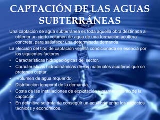 CAPTACIÓN DE LAS AGUAS
SUBTERRÁNEAS
Una captación de agua subterránea es toda aquella obra destinada a
obtener un cierto volumen de agua de una formación acuífera
concreta, para satisfacer una determinada demanda.
La elección del tipo de captación vendrá condicionada en esencia por
los siguientes factores:
• Características hidrogeológicas del sector.
• Características hidrodinámicas de los materiales acuíferos que se
pretenda captar.
• Volumen de agua requerido.
• Distribución temporal de la demanda.
• Coste de las instalaciones de explotación y mantenimiento de la
captación.
• En definitiva se trata de conseguir un equilibrio entre los aspectos
técnicos y económicos.
 