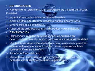 • ENTUBACIONES
 Revestimiento, aislamiento o protección de las paredes de la obra.
Finalidad
 Impedir el derrumbe de las paredes del sondeo.
 Aislar acuíferos de diferente calidad o niveles piezométricos.
 Evitar pérdidas de circulación.
 Aislar zonas peligrosas de gran plasticidad y expansibilidad
• CEMENTACION
 Colocación y fraguado de suspensiones de cemento en
determinadas zonas de un pozo con diversas finalidades Finalidad
 Unir la tubería ciega del revestimiento de un pozo con la pared del
taladro, rellenando el espacio anular u otros espacios anulares
(cementación entre tuberías).
 Taponar el fondo del pozo
 Cementación entre tuberías para evitar comunicaciones no
deseables entre diversos acuíferos superpuestos
 