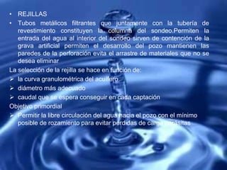 • REJILLAS
• Tubos metálicos filtrantes que juntamente con la tubería de
revestimiento constituyen la columna del sondeo.Permiten la
entrada del agua al interior del sondeo sirven de contención de la
grava artificial permiten el desarrollo del pozo mantienen las
paredes de la perforación evita el arrastre de materiales que no se
desea eliminar
La selección de la rejilla se hace en función de:
 la curva granulométrica del acuífero
 diámetro más adecuado
 caudal que se espera conseguir en cada captación
Objetivo primordial
 Permitir la libre circulación del agua hacia el pozo con el mínimo
posible de rozamiento para evitar pérdidas de carga parásitas
 
