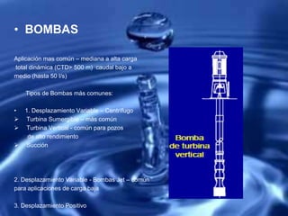 • BOMBAS
Aplicación mas común – mediana a alta carga
total dinámica (CTD> 500 m) caudal bajo a
medio (hasta 50 l/s)
Tipos de Bombas más comunes:
• 1. Desplazamiento Variable – Centrífugo
 Turbina Sumergible – más común
 Turbina Vertical - común para pozos
de alto rendimiento
 Succión
2. Desplazamiento Variable - Bombas Jet – común
para aplicaciones de carga baja
3. Desplazamiento Positivo
 