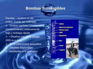 Bombas Sumergibles
Flexible – rectitud no tan
crítico, puede ser inclinado
 Costos capitales (instalación y
mantenimiento) relativamente
bajo y entrega rápida
 • Diseños con altas cargas
(500 m o más)
 Sirve para pozos pequeños
 Diseños disponibles
 resistentes a la corrosión
 