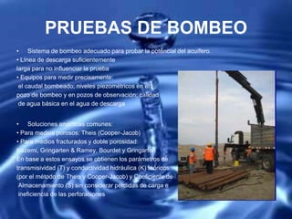 PRUEBAS DE BOMBEO
• Sistema de bombeo adecuado para probar la potencial del acuífero.
• Línea de descarga suficientemente
larga para no influenciar la prueba
• Equipos para medir precisamente:
el caudal bombeado; niveles piezométricos en el
pozo de bombeo y en pozos de observación; calidad
de agua básica en el agua de descarga
• Soluciones analíticas comunes:
• Para medios porosos: Theis (Cooper-Jacob)
• Para medios fracturados y doble porosidad:
Kazemi, Gringarten & Ramey, Bourdet y Gringarten
En base a estos ensayos se obtienen los parámetros de
transmisividad (T) y conductividad hidráulica (K) teóricos
(por el método de Theis y Cooper-Jacob) y Coeficiente de
Almacenamiento (S) sin considerar pérdidas de carga e
ineficiencia de las perforaciones
 
