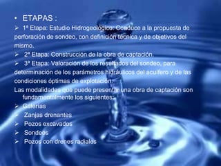 • ETAPAS :
 1ª Etapa: Estudio Hidrogeológico: Conduce a la propuesta de
perforación de sondeo, con definición técnica y de objetivos del
mismo.
 2ª Etapa: Construcción de la obra de captación.
 3ª Etapa: Valoración de los resultados del sondeo, para
determinación de los parámetros hidráulicos del acuífero y de las
condiciones óptimas de explotación.
Las modalidades que puede presentar una obra de captación son
fundamentalmente los siguientes:
 Galerías
 Zanjas drenantes
 Pozos excavados
 Sondeos
 Pozos con drenes radiales
 